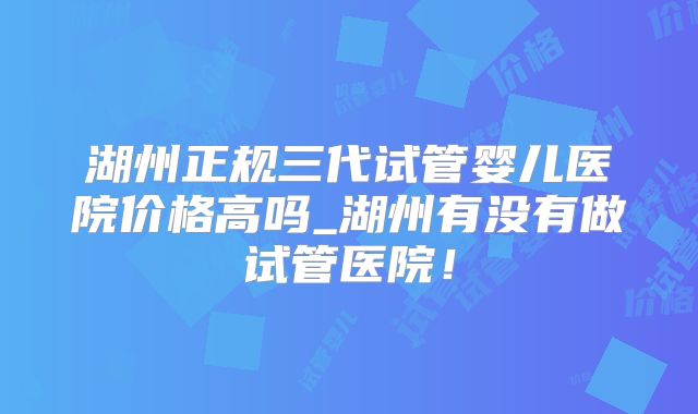 湖州正规三代试管婴儿医院价格高吗_湖州有没有做试管医院！