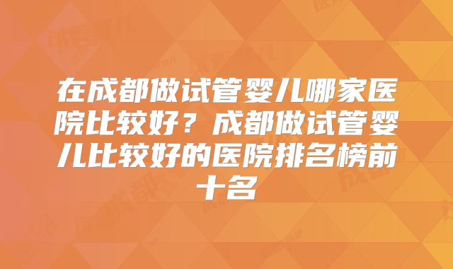 在成都做试管婴儿哪家医院比较好?成都做试管婴儿比较好的医院排名榜前十名