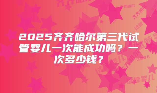 2025齐齐哈尔第三代试管婴儿一次能成功吗？一次多少钱？
