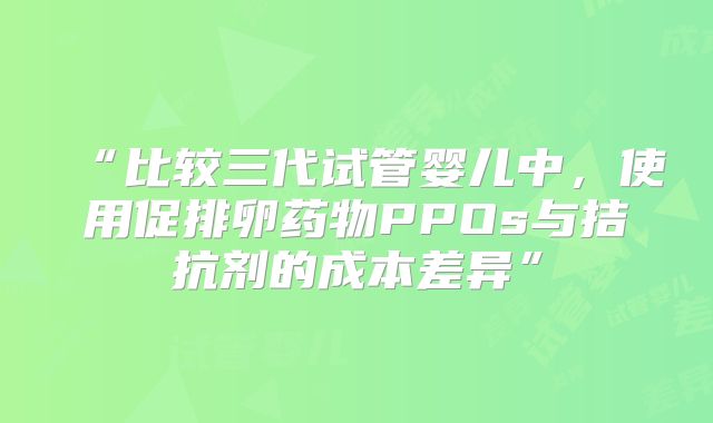 “比较三代试管婴儿中，使用促排卵药物PPOs与拮抗剂的成本差异”