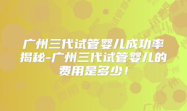 广州三代试管婴儿成功率揭秘-广州三代试管婴儿的费用是多少！