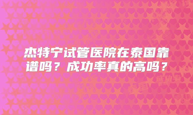 杰特宁试管医院在泰国靠谱吗？成功率真的高吗？