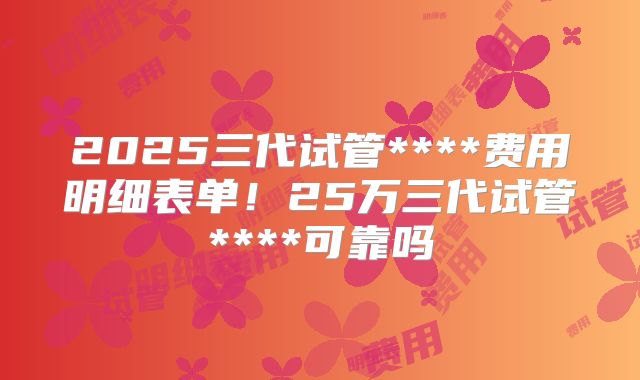 2025三代试管****费用明细表单!25万三代试管****可靠吗
