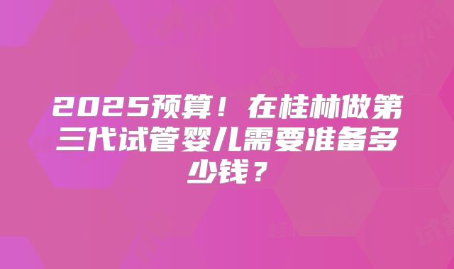 2025预算!在桂林做第三代试管婴儿需要准备多少钱?