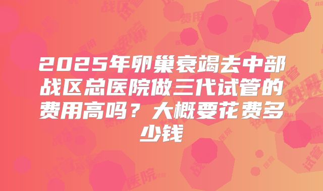 2025年卵巢衰竭去中部战区总医院做三代试管的费用高吗?大概要花费多少钱