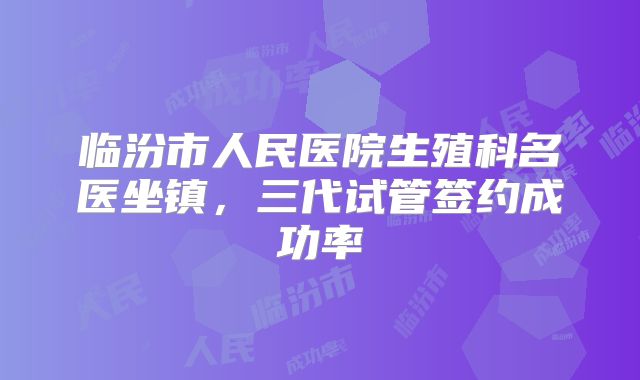 临汾市人民医院生殖科名医坐镇，三代试管签约成功率