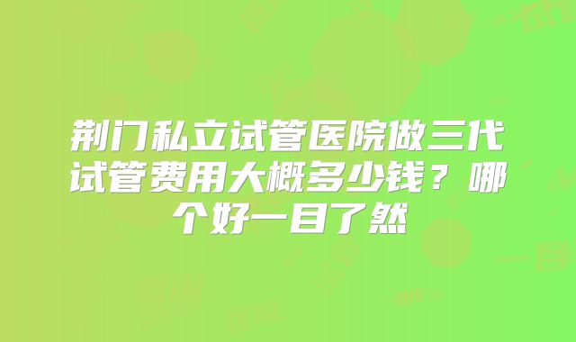 荆门私立试管医院做三代试管费用大概多少钱？哪个好一目了然