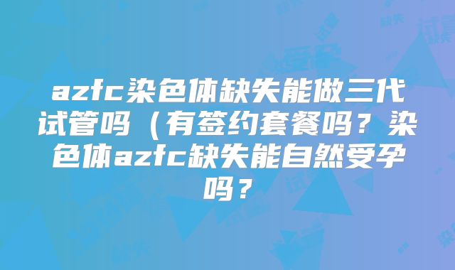 azfc染色体缺失能做三代试管吗（有签约套餐吗？染色体azfc缺失能自然受孕吗？