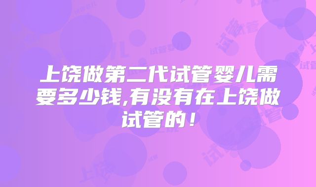 上饶做第二代试管婴儿需要多少钱,有没有在上饶做试管的！