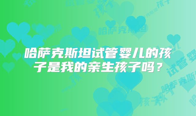 哈萨克斯坦试管婴儿的孩子是我的亲生孩子吗？