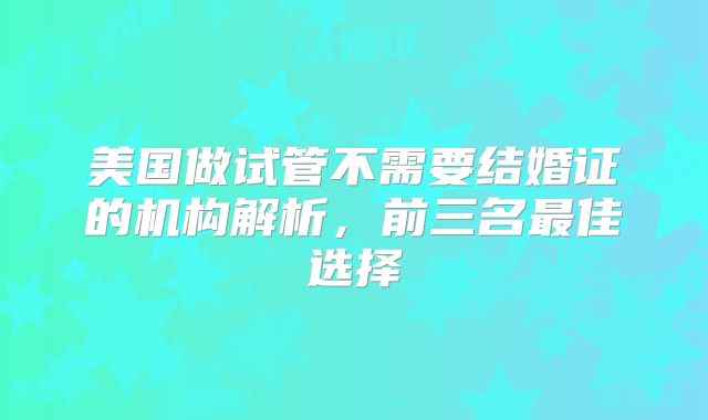 美国做试管不需要结婚证的机构解析，前三名最佳选择
