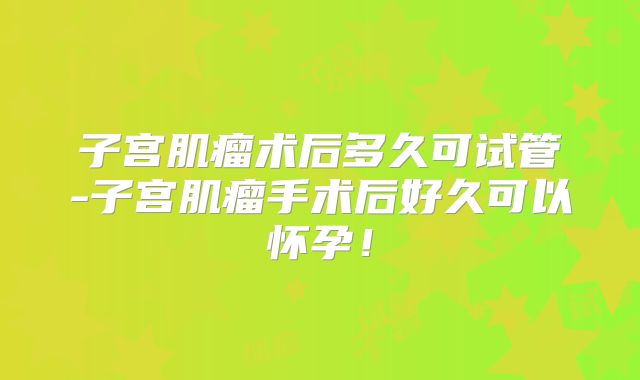 子宫肌瘤术后多久可试管-子宫肌瘤手术后好久可以怀孕！