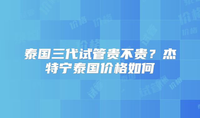 泰国三代试管贵不贵？杰特宁泰国价格如何
