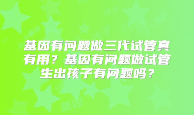 基因有问题做三代试管真有用？基因有问题做试管生出孩子有问题吗？