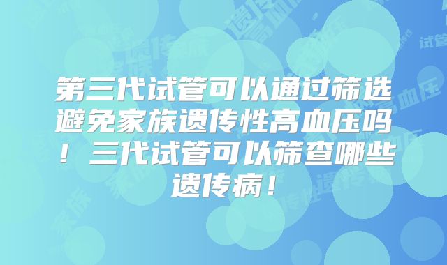 第三代试管可以通过筛选避免家族遗传性高血压吗！三代试管可以筛查哪些遗传病！