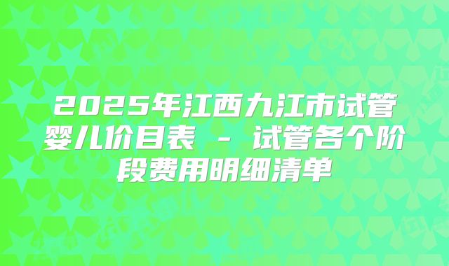 2025年江西九江市试管婴儿价目表 - 试管各个阶段费用明细清单