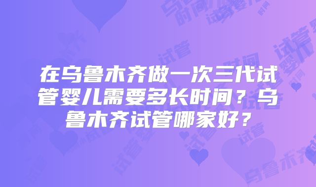 在乌鲁木齐做一次三代试管婴儿需要多长时间？乌鲁木齐试管哪家好？