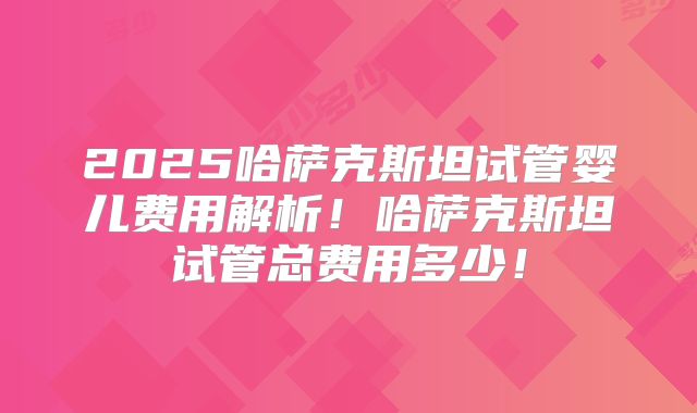 2025哈萨克斯坦试管婴儿费用解析！哈萨克斯坦试管总费用多少！