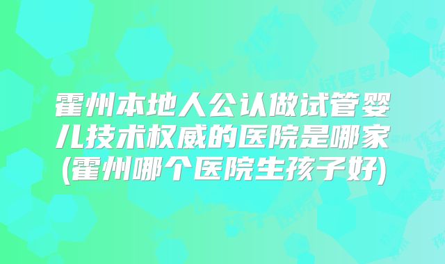 霍州本地人公认做试管婴儿技术权威的医院是哪家(霍州哪个医院生孩子好)