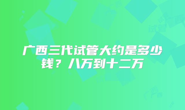 广西三代试管大约是多少钱？八万到十二万