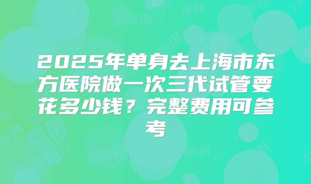 2025年单身去上海市东方医院做一次三代试管要花多少钱？完整费用可参考
