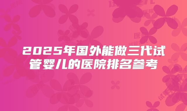 2025年国外能做三代试管婴儿的医院排名参考