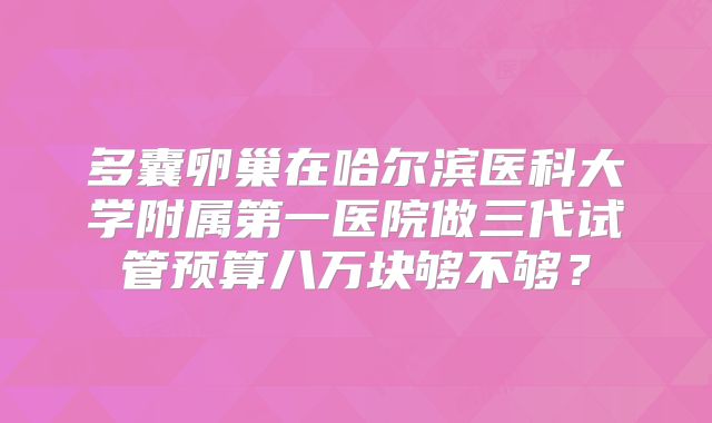 多囊卵巢在哈尔滨医科大学附属第一医院做三代试管预算八万块够不够？