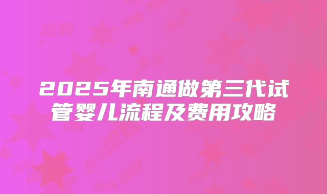 2025年南通做第三代试管婴儿流程及费用攻略
