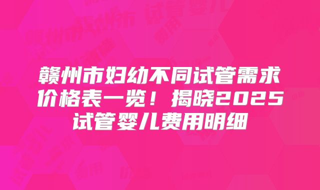 赣州市妇幼不同试管需求价格表一览！揭晓2025试管婴儿费用明细