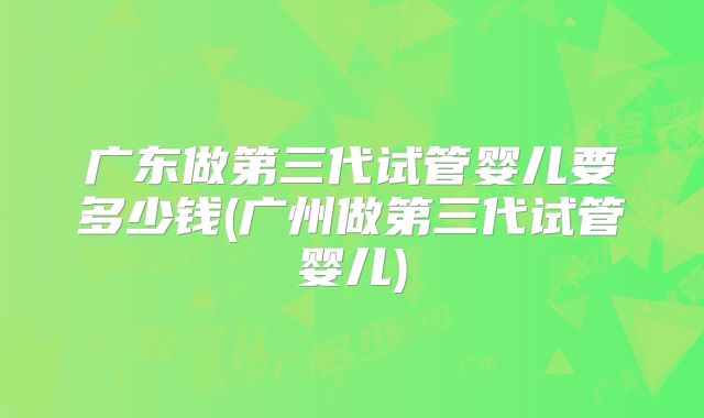 广东做第三代试管婴儿要多少钱(广州做第三代试管婴儿)