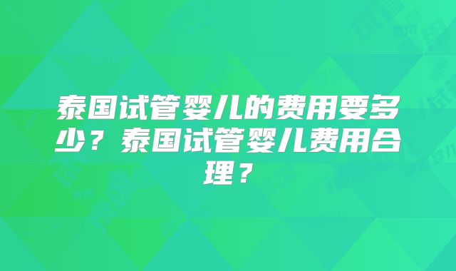 泰国试管婴儿的费用要多少?泰国试管婴儿费用合理?