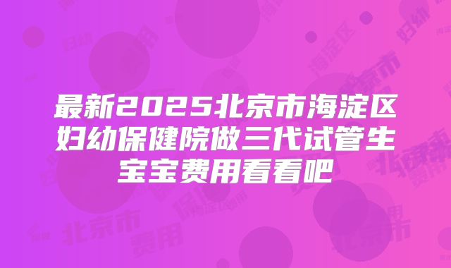 最新2025北京市海淀区妇幼保健院做三代试管生宝宝费用看看吧