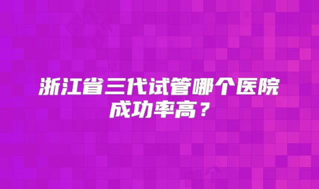 浙江省三代试管哪个医院成功率高？