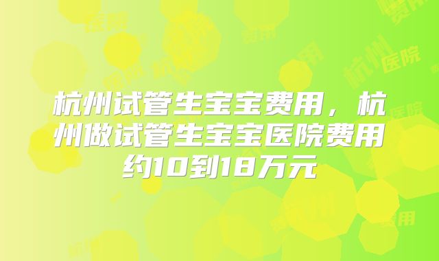 杭州试管生宝宝费用，杭州做试管生宝宝医院费用约10到18万元
