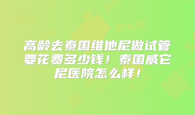 高龄去泰国维他尼做试管要花费多少钱!泰国威它尼医院怎么样!