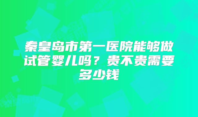 秦皇岛市第一医院能够做试管婴儿吗？贵不贵需要多少钱