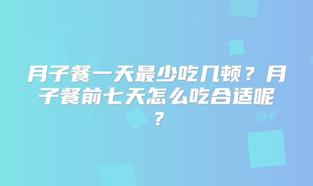 月子餐一天最少吃几顿?月子餐前七天怎么吃合适呢?