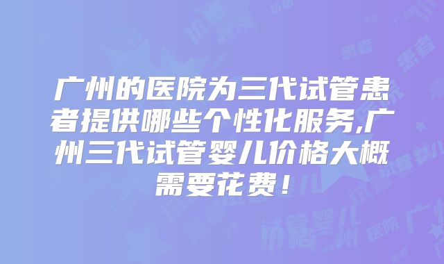 广州的医院为三代试管患者提供哪些个性化服务,广州三代试管婴儿价格大概需要花费！