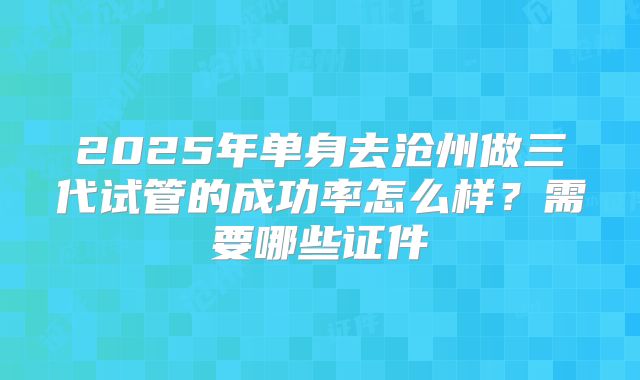 2025年单身去沧州做三代试管的成功率怎么样？需要哪些证件