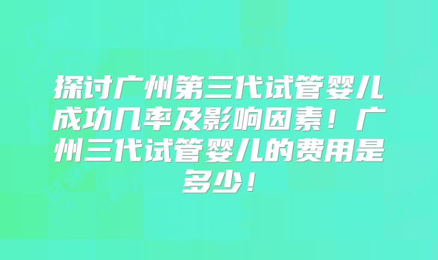 探讨广州第三代试管婴儿成功几率及影响因素！广州三代试管婴儿的费用是多少！