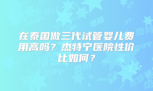 在泰国做三代试管婴儿费用高吗？杰特宁医院性价比如何？