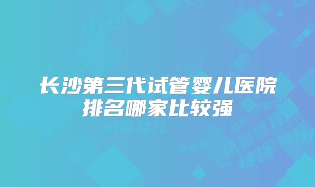 长沙第三代试管婴儿医院排名哪家比较强