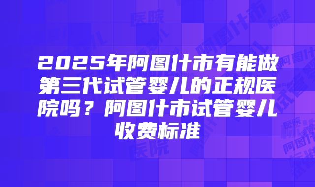 2025年阿图什市有能做第三代试管婴儿的正规医院吗?阿图什市试管婴儿收费标准
