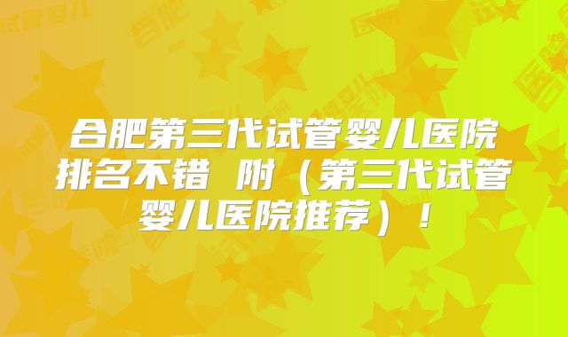 合肥第三代试管婴儿医院排名不错 附（第三代试管婴儿医院推荐）！
