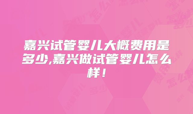 嘉兴试管婴儿大概费用是多少,嘉兴做试管婴儿怎么样！