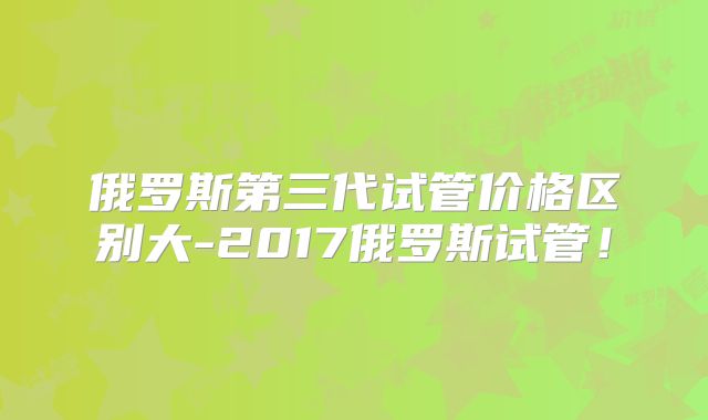 俄罗斯第三代试管价格区别大-2017俄罗斯试管！
