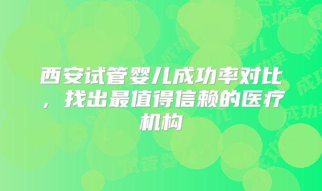 西安试管婴儿成功率对比，找出最值得信赖的医疗机构