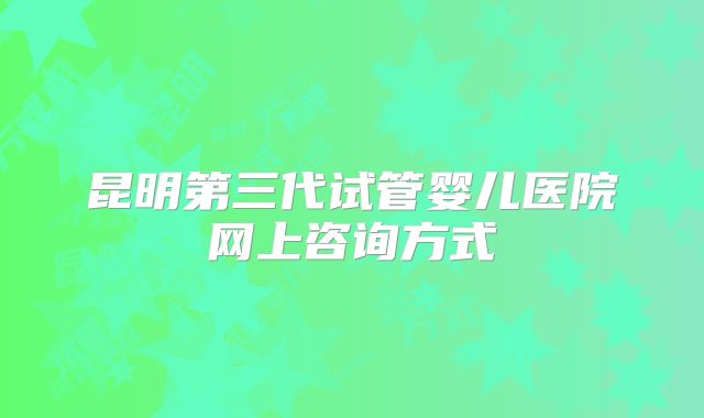 昆明第三代试管婴儿医院网上咨询方式