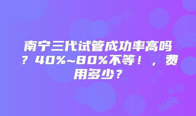 南宁三代试管成功率高吗?40%~80%不等!,费用多少?