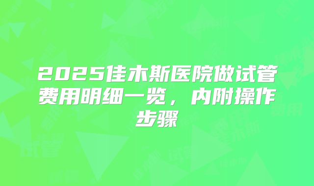 2025佳木斯医院做试管费用明细一览，内附操作步骤